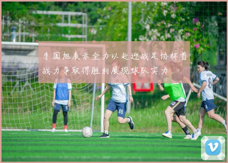 李国旭表示全力以赴迎战足协杯首战力争取得胜利展现球队实力