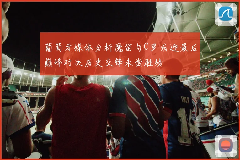 葡萄牙媒体分析魔笛与C罗或迎最后巅峰对决历史交锋未尝胜绩