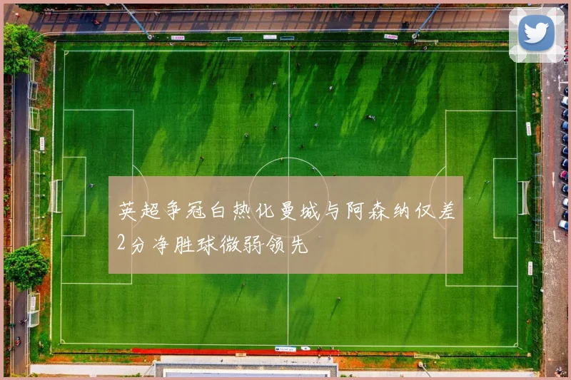 英超争冠白热化曼城与阿森纳仅差2分净胜球微弱领先