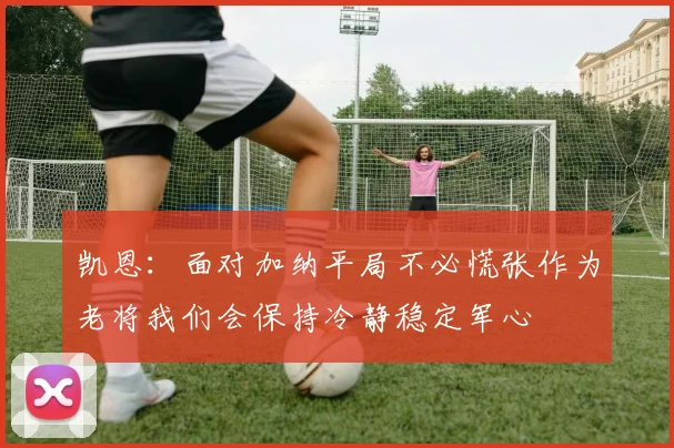 凯恩：面对加纳平局不必慌张作为老将我们会保持冷静稳定军心