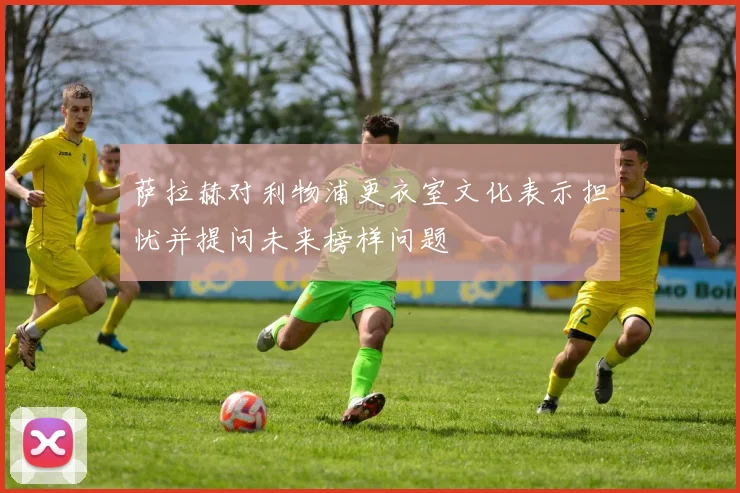 萨拉赫对利物浦更衣室文化表示担忧并提问未来榜样问题