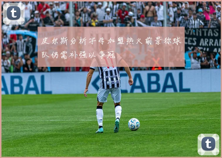 皮尔斯分析字母加盟热火前景称球队仍需补强以争冠
