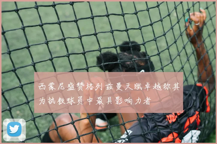 西蒙尼盛赞格列兹曼天赋卓越称其为执教球员中最具影响力者