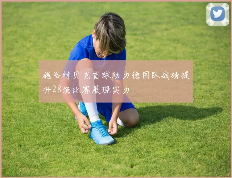 施洛特贝克首球助力德国队战绩提升28场比赛展现实力