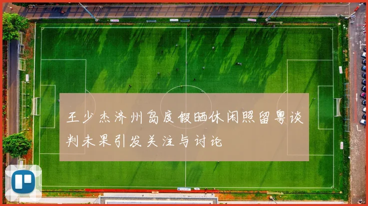 王少杰济州岛度假晒休闲照留粤谈判未果引发关注与讨论