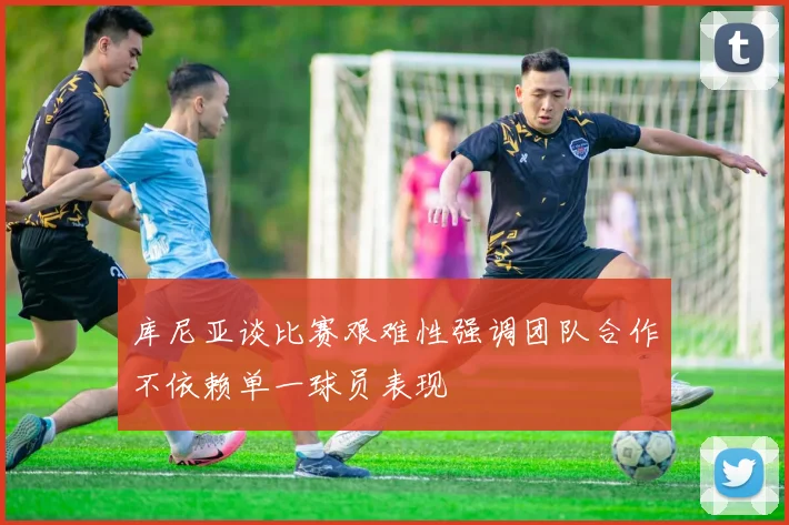 库尼亚谈比赛艰难性强调团队合作不依赖单一球员表现