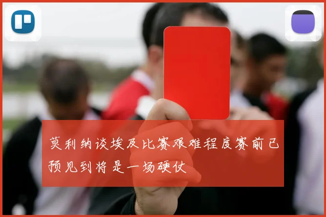 莫利纳谈埃及比赛艰难程度赛前已预见到将是一场硬仗