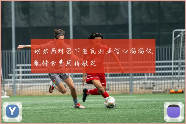 切尔西对签下查瓦利亚信心满满仅剩转会费用待敲定