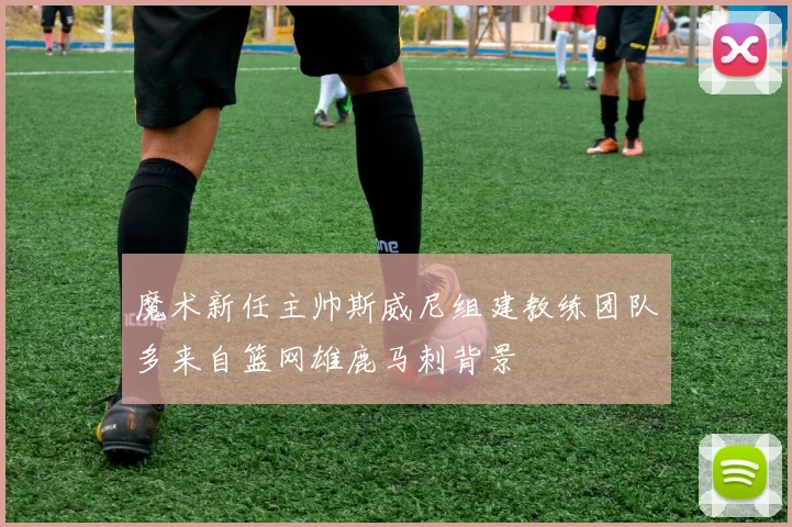 魔术新任主帅斯威尼组建教练团队多来自篮网雄鹿马刺背景