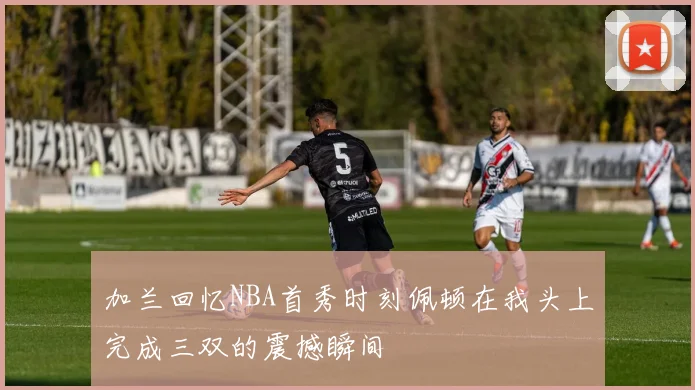 加兰回忆NBA首秀时刻佩顿在我头上完成三双的震撼瞬间