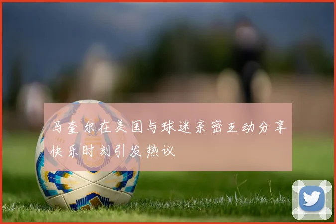 马奎尔在美国与球迷亲密互动分享快乐时刻引发热议