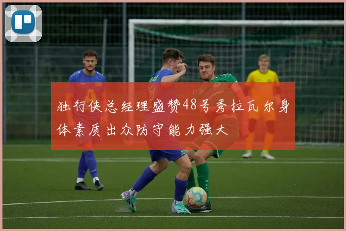 独行侠总经理盛赞48号秀拉瓦尔身体素质出众防守能力强大