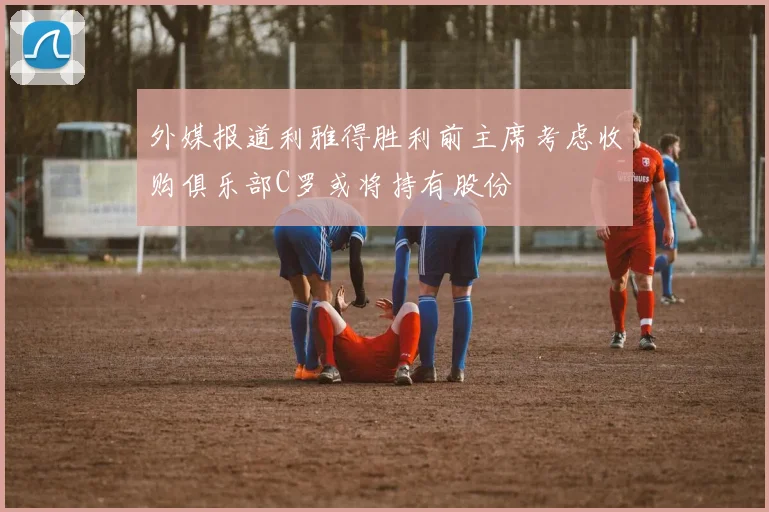 外媒报道利雅得胜利前主席考虑收购俱乐部C罗或将持有股份
